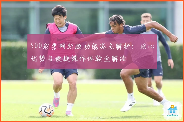 500彩票网新版功能亮点解析：核心优势与便捷操作体验全解读