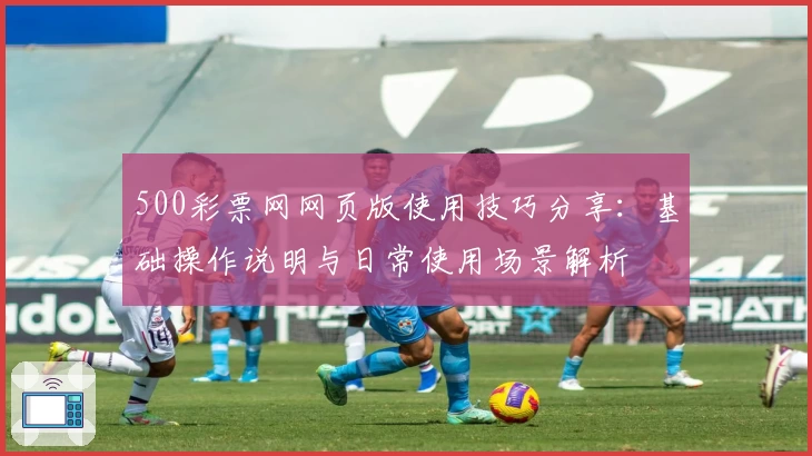 500彩票网网页版使用技巧分享：基础操作说明与日常使用场景解析