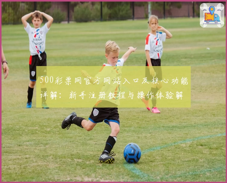 500彩票网官方网站入口及核心功能详解：新手注册教程与操作体验解析
