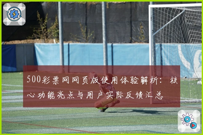 500彩票网网页版使用体验解析：核心功能亮点与用户实际反馈汇总
