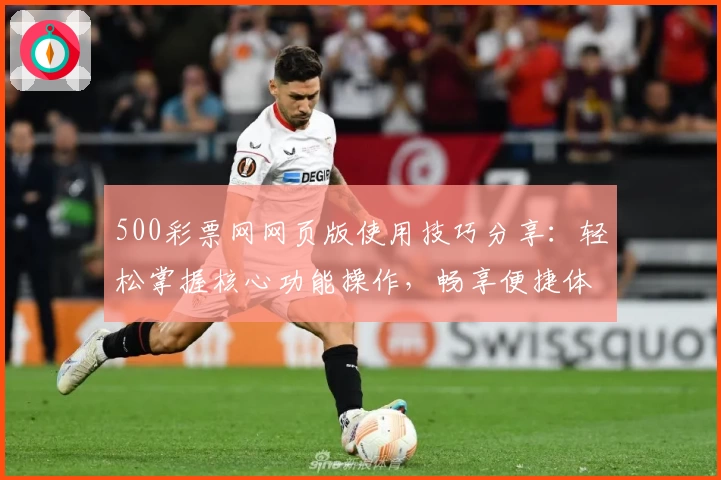 500彩票网网页版使用技巧分享：轻松掌握核心功能操作，畅享便捷体验