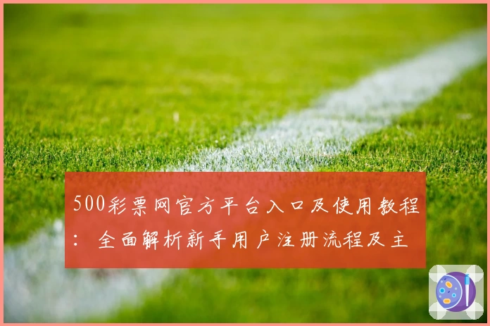500彩票网官方平台入口及使用教程：全面解析新手用户注册流程及主要功能亮点
