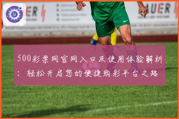500彩票网官网入口及使用体验解析：轻松开启您的便捷购彩平台之路