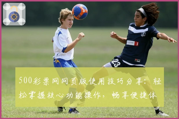 500彩票网网页版使用技巧分享：轻松掌握核心功能操作，畅享便捷体验